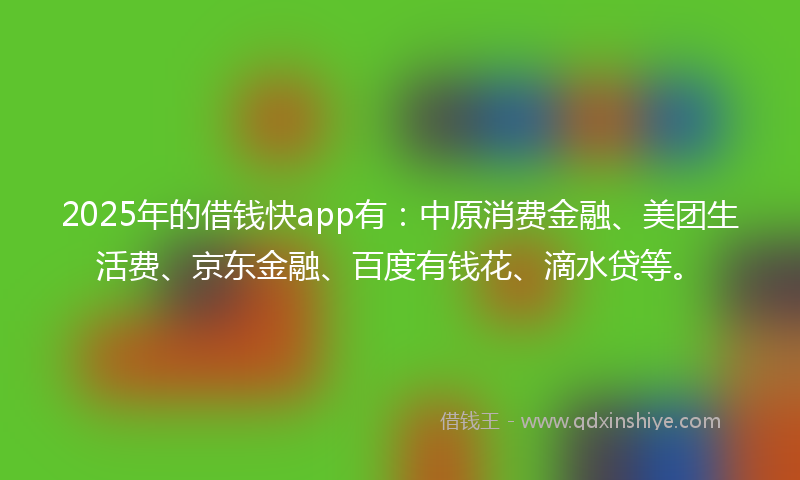 2025年的借钱快app有：中原消费金融、美团生活费、京东金融、百度有钱花、滴水贷等。