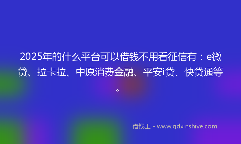 2025年的什么平台可以借钱不用看征信有:e微贷、拉卡拉、中原消费金融、平安i贷、快贷通等。
