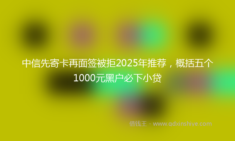 中信先寄卡再面签被拒2025年推荐，概括五个1000元黑户必下小贷