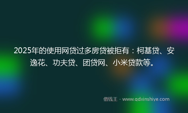 2025年的使用网贷过多房贷被拒有：柯基贷、安逸花、功夫贷、团贷网、小米贷款等。