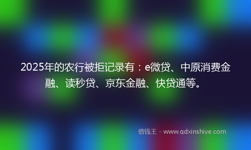 2025年的农行被拒记录有：e微贷、中原消费金融、读秒贷、京东金融、快贷通等。