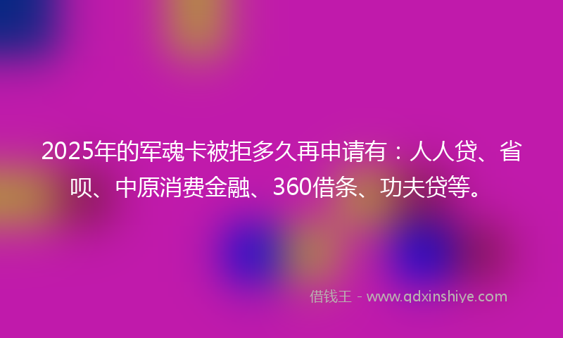 2025年的军魂卡被拒多久再申请有：人人贷、省呗、中原消费金融、360借条、功夫贷等。