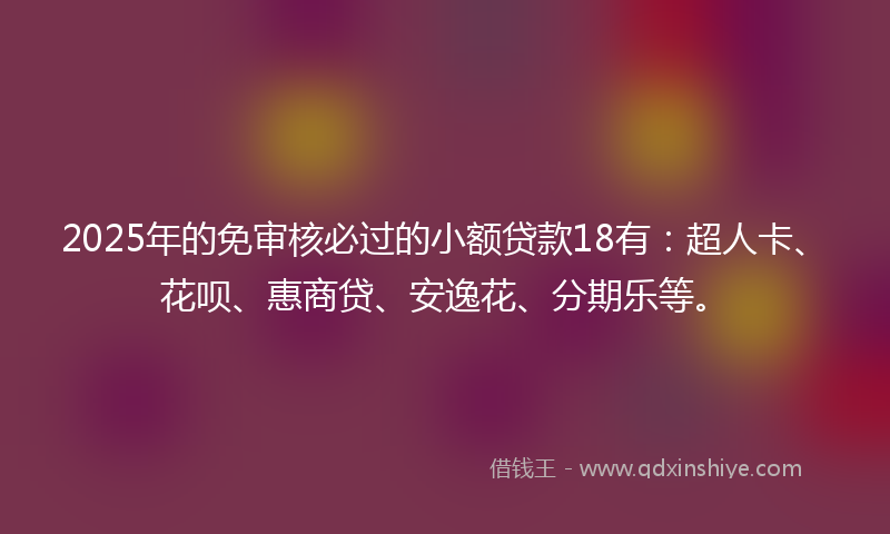 2025年的免审核必过的小额贷款18有：超人卡、花呗、惠商贷、安逸花、分期乐等。
