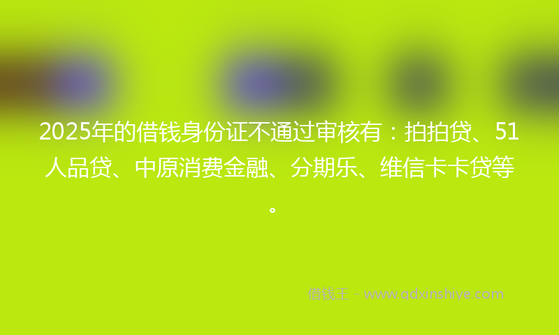 2025年的借钱身份证不通过审核有：拍拍贷、51人品贷、中原消费金融、分期乐、维信卡卡贷等。