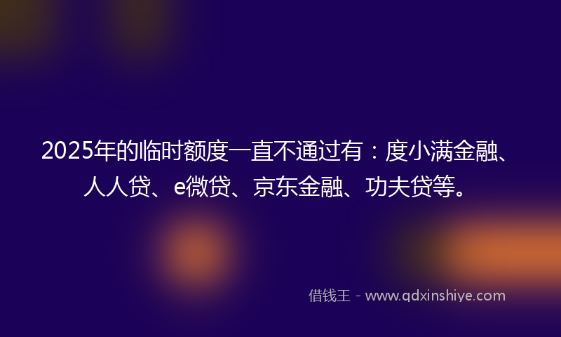 2025年的临时额度一直不通过有：度小满金融、人人贷、e微贷、京东金融、功夫贷等。