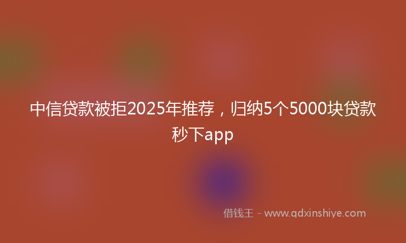中信贷款被拒2025年推荐，归纳5个5000块贷款秒下app