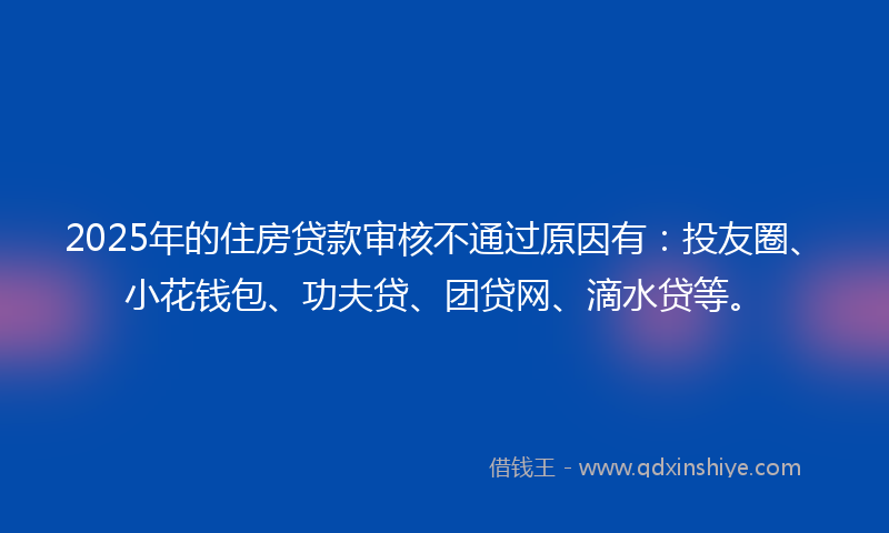 2025年的住房贷款审核不通过原因有：投友圈、小花钱包、功夫贷、团贷网、滴水贷等。