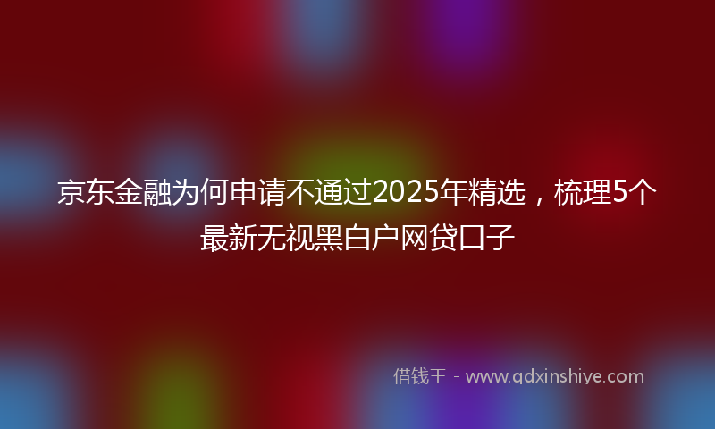 京东金融为何申请不通过2025年精选，梳理5个最新无视黑白户网贷口子