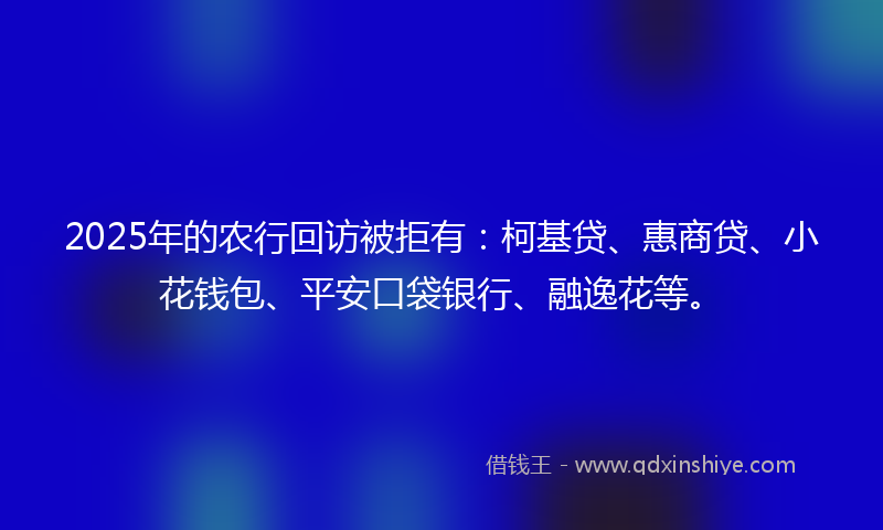 2025年的农行回访被拒有：柯基贷、惠商贷、小花钱包、平安口袋银行、融逸花等。