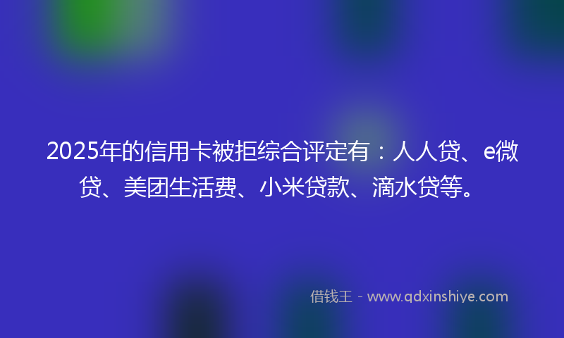 2025年的信用卡被拒综合评定有：人人贷、e微贷、美团生活费、小米贷款、滴水贷等。