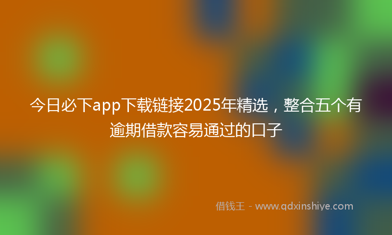 今日必下app下载链接2025年精选，整合五个有逾期借款容易通过的口子
