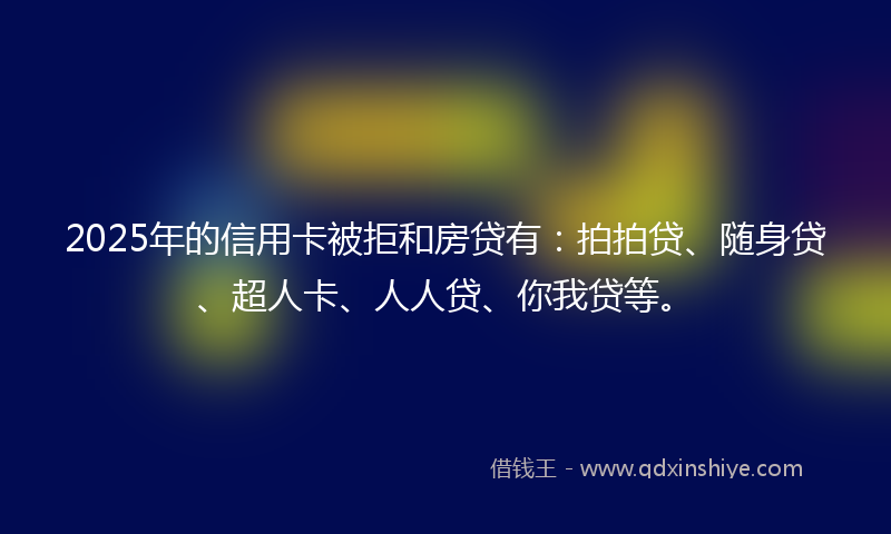 2025年的信用卡被拒和房贷有：拍拍贷、随身贷、超人卡、人人贷、你我贷等。