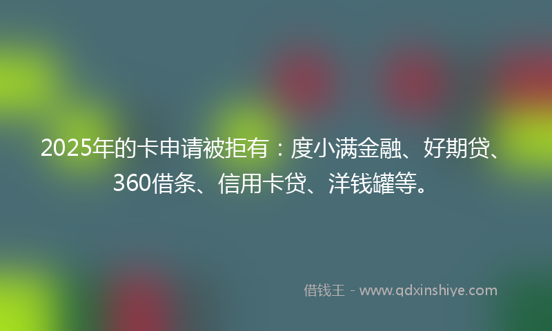 2025年的卡申请被拒有：度小满金融、好期贷、360借条、信用卡贷、洋钱罐等。
