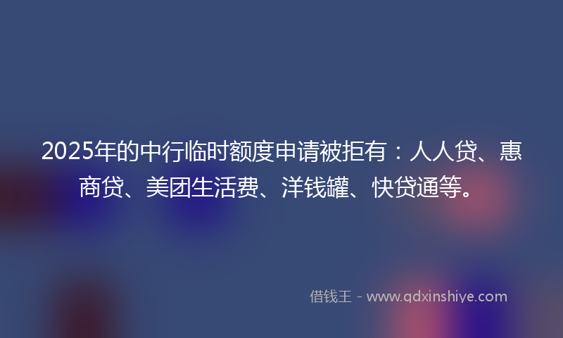 2025年的中行临时额度申请被拒有：人人贷、惠商贷、美团生活费、洋钱罐、快贷通等。