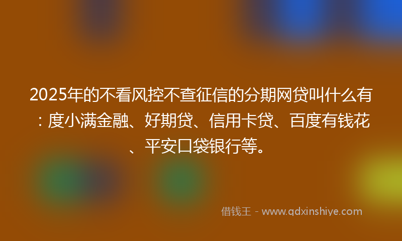 2025年的不看风控不查征信的分期网贷叫什么有：度小满金融、好期贷、信用卡贷、百度有钱花、平安口袋银行等。