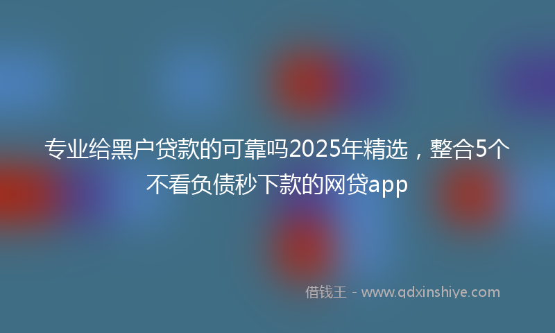 专业给黑户贷款的可靠吗2025年精选，整合5个不看负债秒下款的网贷app