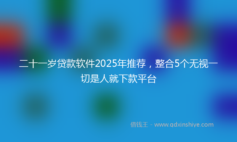 二十一岁贷款软件2025年推荐，整合5个无视一切是人就下款平台
