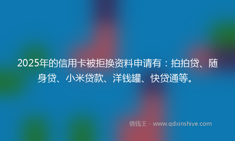 2025年的信用卡被拒换资料申请有：拍拍贷、随身贷、小米贷款、洋钱罐、快贷通等。
