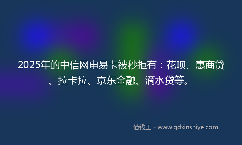 2025年的中信网申易卡被秒拒有：花呗、惠商贷、拉卡拉、京东金融、滴水贷等。