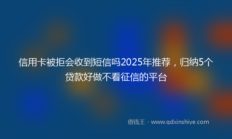 信用卡被拒会收到短信吗2025年推荐，归纳5个贷款好做不看征信的平台
