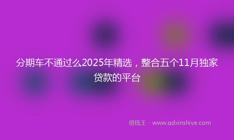 分期车不通过么2025年精选，整合五个11月独家贷款的平台