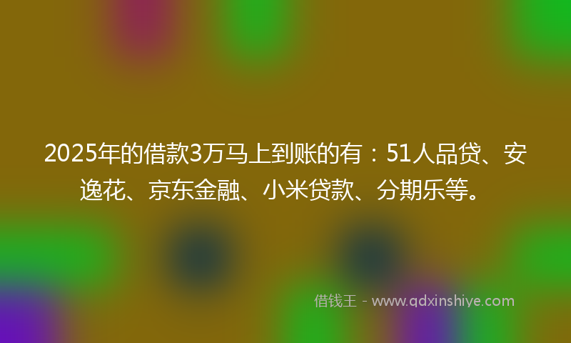 2025年的借款3万马上到账的有：51人品贷、安逸花、京东金融、小米贷款、分期乐等。