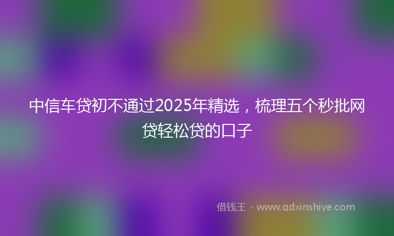 中信车贷初不通过2025年精选，梳理五个秒批网贷轻松贷的口子