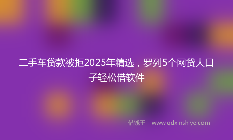 二手车贷款被拒2025年精选，罗列5个网贷大口子轻松借软件