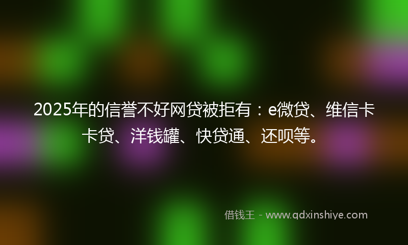 2025年的信誉不好网贷被拒有：e微贷、维信卡卡贷、洋钱罐、快贷通、还呗等。