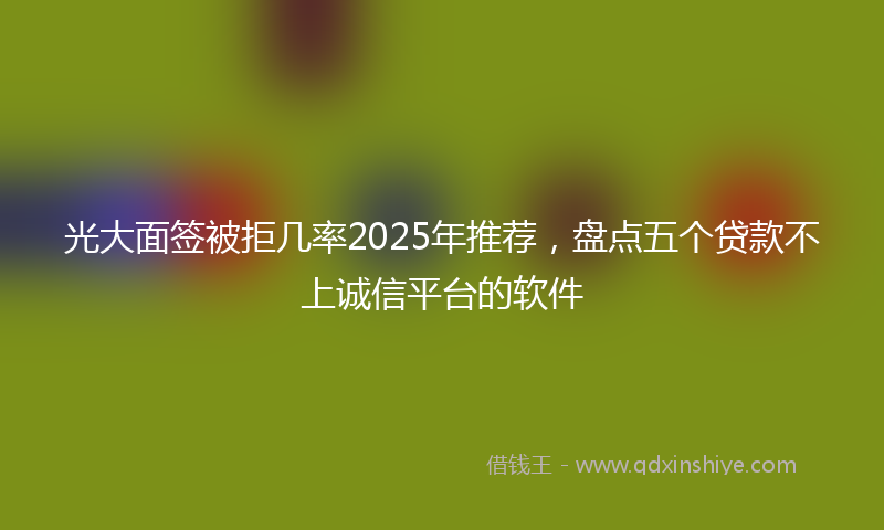 光大面签被拒几率2025年推荐，盘点五个贷款不上诚信平台的软件
