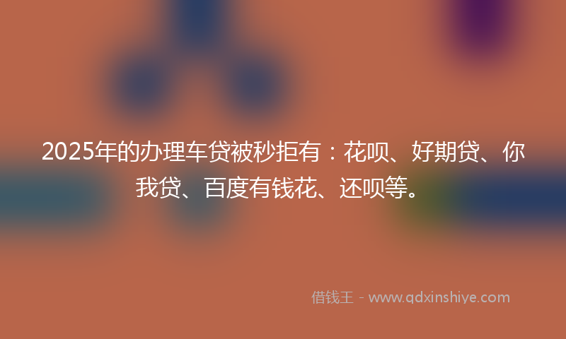 2025年的办理车贷被秒拒有：花呗、好期贷、你我贷、百度有钱花、还呗等。