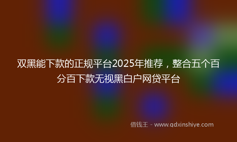 双黑能下款的正规平台2025年推荐，整合五个百分百下款无视黑白户网贷平台
