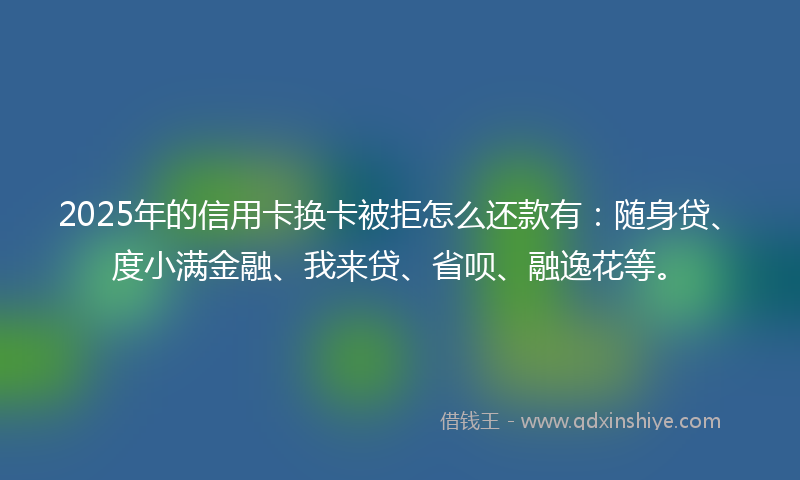 2025年的信用卡换卡被拒怎么还款有：随身贷、度小满金融、我来贷、省呗、融逸花等。