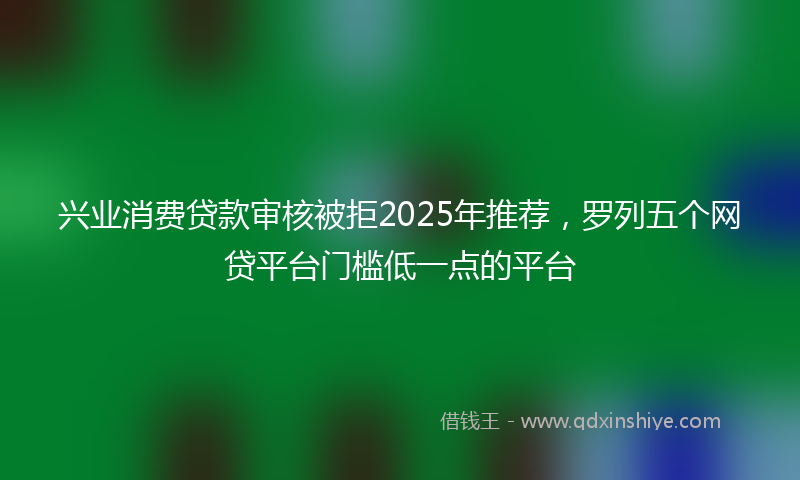 兴业消费贷款审核被拒2025年推荐，罗列五个网贷平台门槛低一点的平台