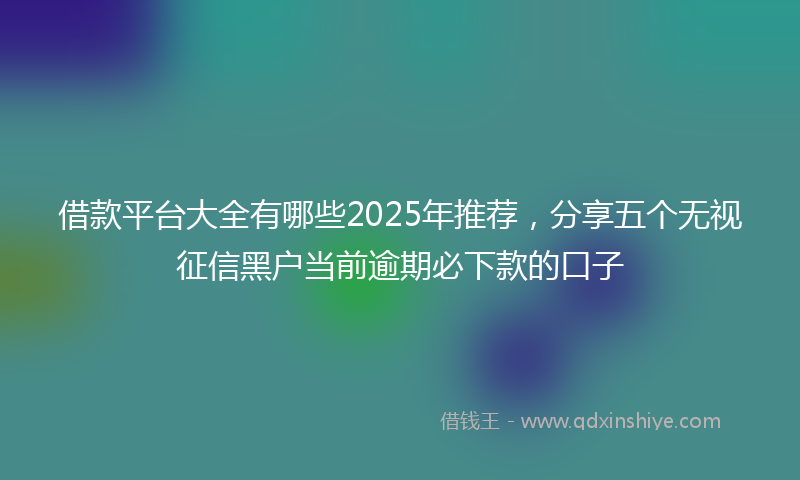 借款平台大全有哪些2025年推荐，分享五个无视征信黑户当前逾期必下款的口子