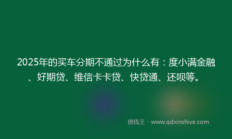 2025年的买车分期不通过为什么有：度小满金融、好期贷、维信卡卡贷、快贷通、还呗等。