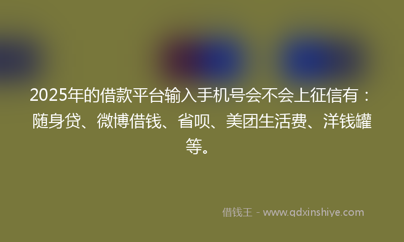 2025年的借款平台输入手机号会不会上征信有：随身贷、微博借钱、省呗、美团生活费、洋钱罐等。