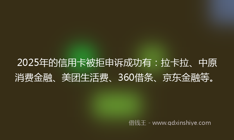 2025年的信用卡被拒申诉成功有：拉卡拉、中原消费金融、美团生活费、360借条、京东金融等。