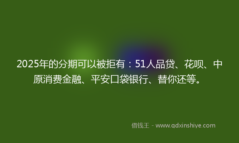 2025年的分期可以被拒有：51人品贷、花呗、中原消费金融、平安口袋银行、替你还等。