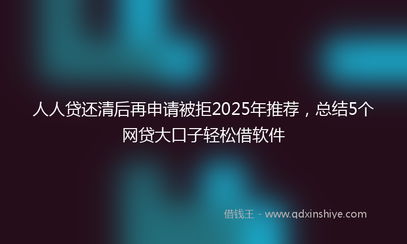 人人贷还清后再申请被拒2025年推荐，总结5个网贷大口子轻松借软件