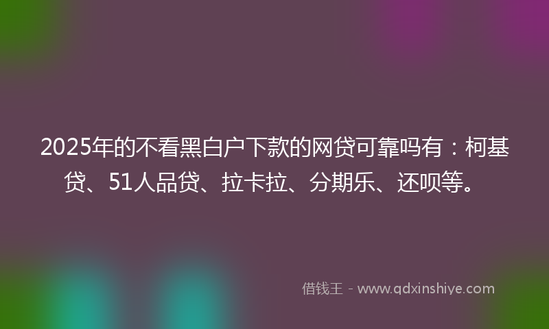 2025年的不看黑白户下款的网贷可靠吗有：柯基贷、51人品贷、拉卡拉、分期乐、还呗等。