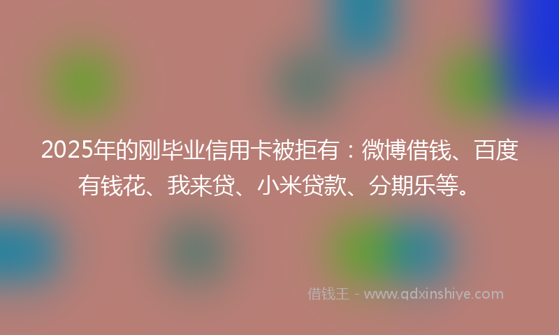 2025年的刚毕业信用卡被拒有：微博借钱、百度有钱花、我来贷、小米贷款、分期乐等。