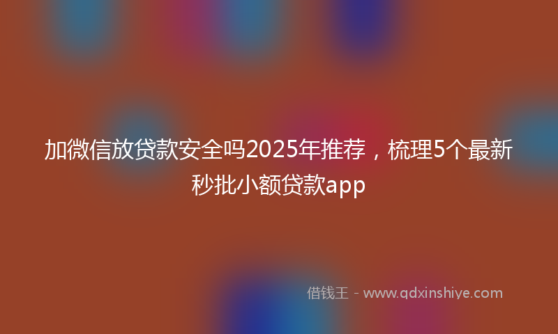 加微信放贷款安全吗2025年推荐，梳理5个最新秒批小额贷款app