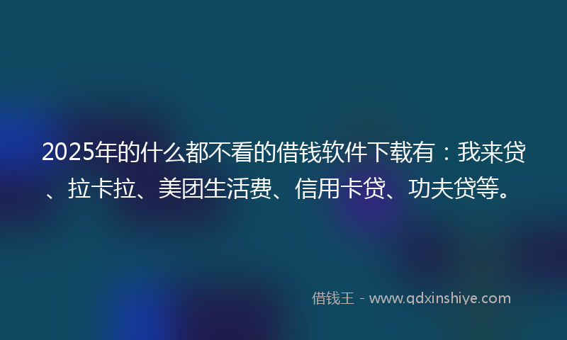 2025年的什么都不看的借钱软件下载有：我来贷、拉卡拉、美团生活费、信用卡贷、功夫贷等。