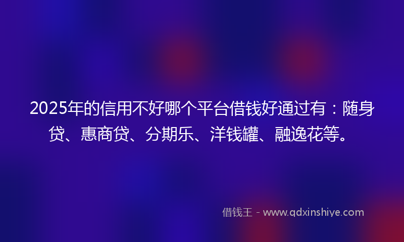 2025年的信用不好哪个平台借钱好通过有：随身贷、惠商贷、分期乐、洋钱罐、融逸花等。