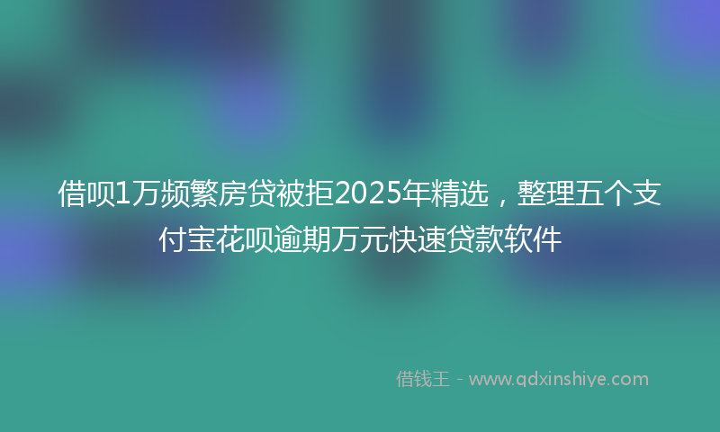 借呗1万频繁房贷被拒2025年精选，整理五个支付宝花呗逾期万元快速贷款软件