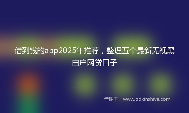 借到钱的app2025年推荐，整理五个最新无视黑白户网贷口子