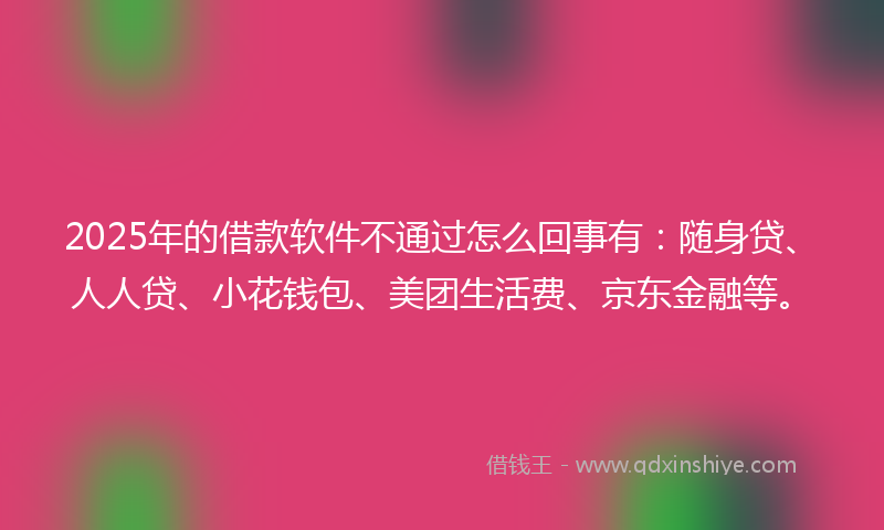 2025年的借款软件不通过怎么回事有：随身贷、人人贷、小花钱包、美团生活费、京东金融等。