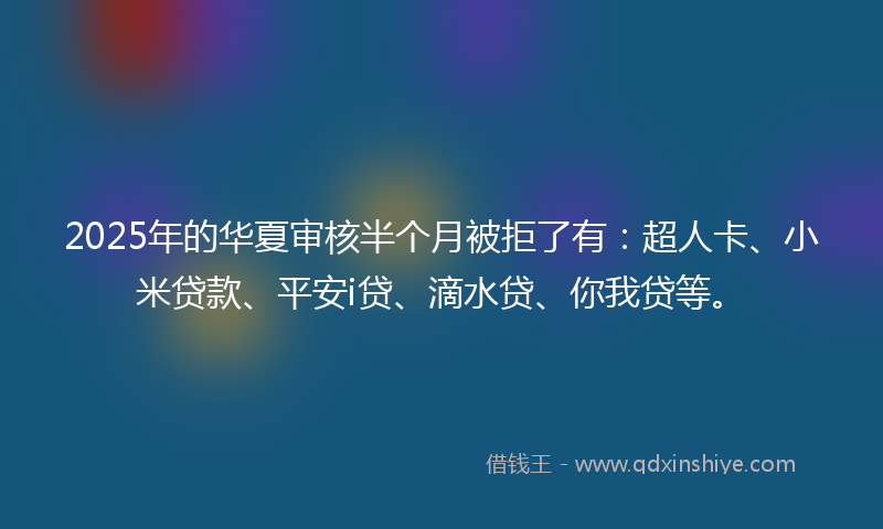 2025年的华夏审核半个月被拒了有：超人卡、小米贷款、平安i贷、滴水贷、你我贷等。