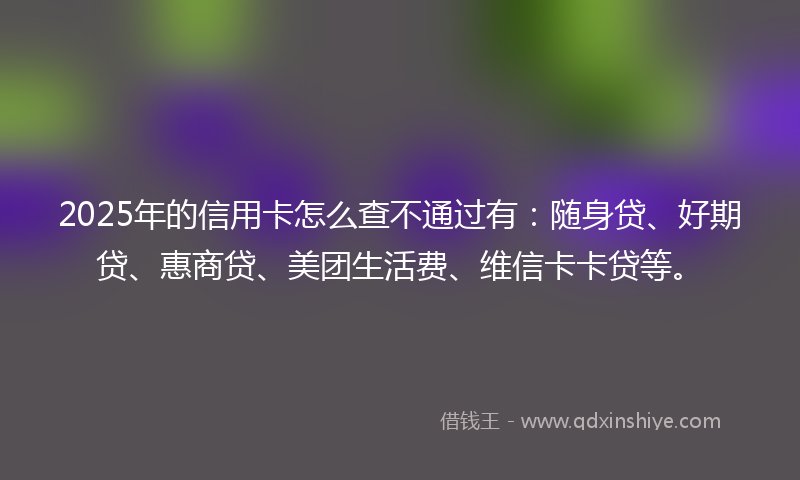 2025年的信用卡怎么查不通过有：随身贷、好期贷、惠商贷、美团生活费、维信卡卡贷等。